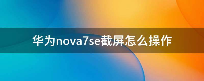 华为nova7se截屏怎么操作 华为nova7se的截屏方法有哪些