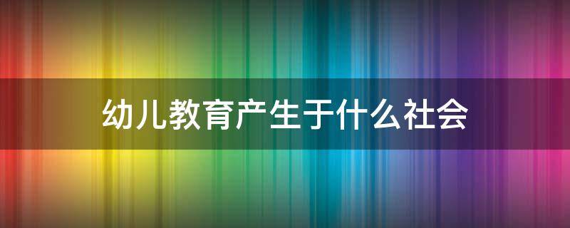 幼儿教育产生于什么社会 幼儿教育之于社会的意义主要体现为