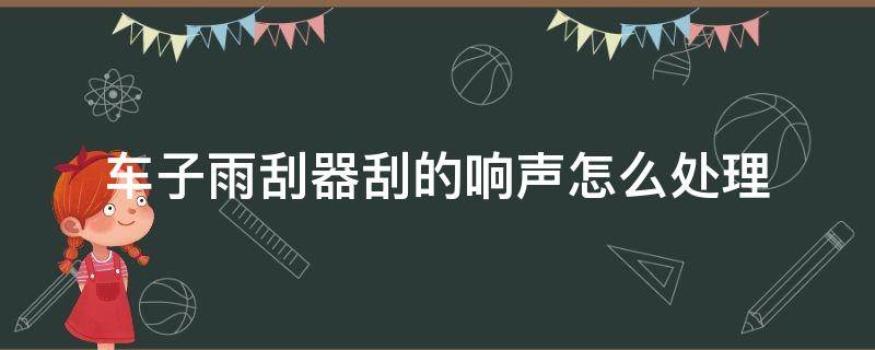 车子雨刮器刮的响声怎么处理（汽车雨刮器有响声怎么办）