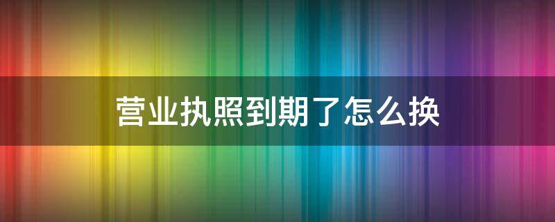 营业执照到期了怎么换 个体户营业执照到期了怎么换