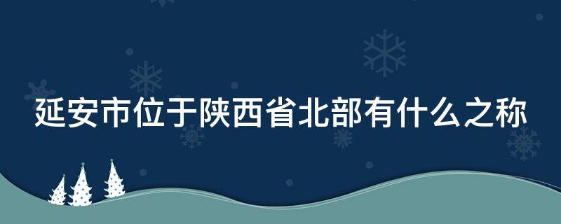 延安市位于陕西省北部有什么之称 延安市位于陕西省北部有什么之称被誉为什么