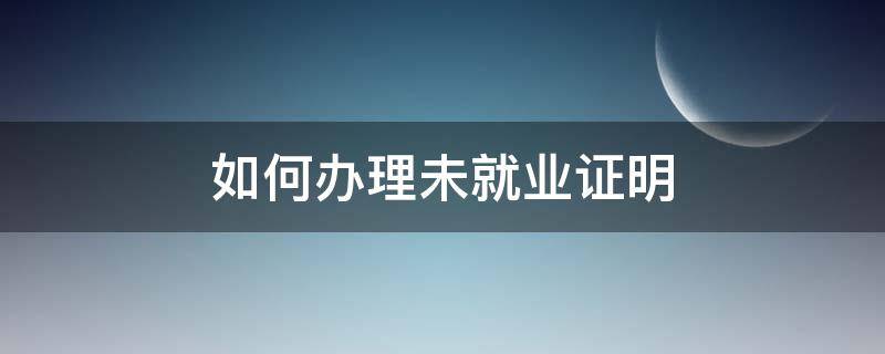 如何办理未就业证明（学生未就业证明去哪里办理）