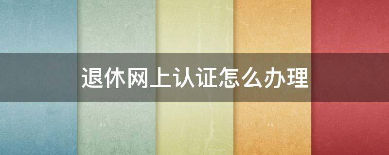 退休网上认证怎么办理（退休人员网上认证怎么办理）