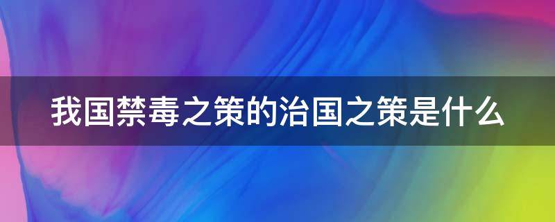 我国禁毒之策的治国之策是什么 我国禁毒的治策之本是什么