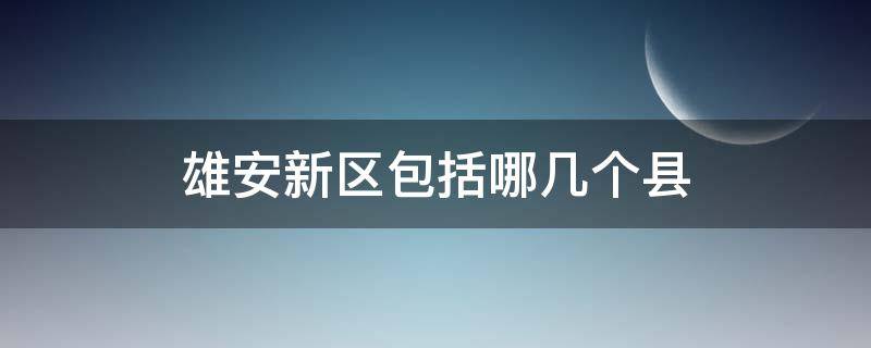 雄安新区包括哪几个县（雄安新区下面几个县）