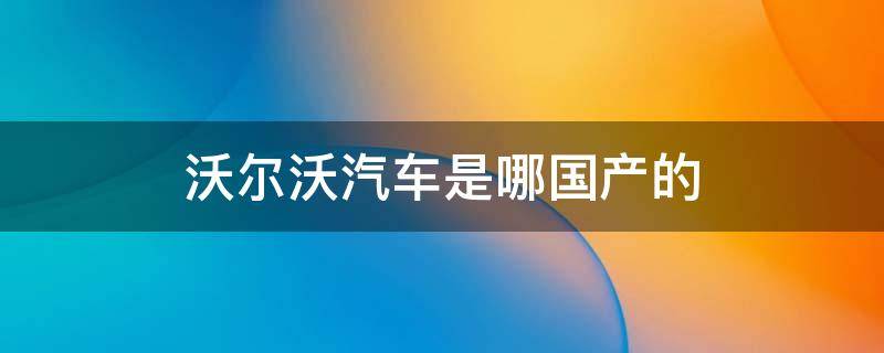 沃尔沃汽车是哪国产的 沃尔沃是国产汽车吗