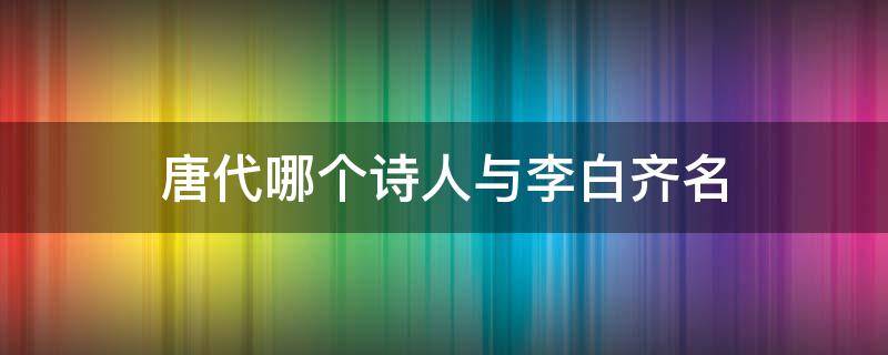 唐代哪个诗人与李白齐名 唐代诗人李白和谁齐名