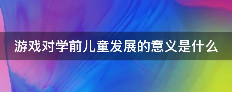 游戏对学前儿童发展的意义是什么（游戏对学前儿童有何意义）