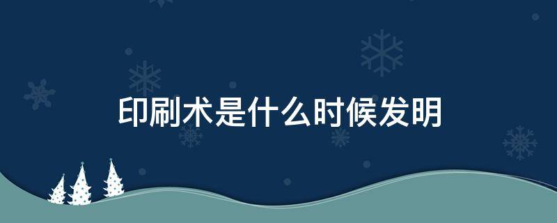 印刷术是什么时候发明（活字印刷术是什么时候发明）