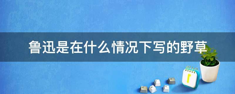 鲁迅是在什么情况下写的野草（鲁迅是在什么情况下写的野草他为什么要写《野草》）