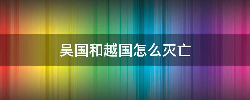 吴国和越国怎么灭亡 吴国被越国灭了后来怎样了