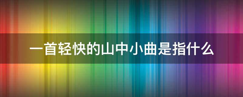 一首轻快的山中小曲是指什么 一首轻快的山中小曲是指什么意思