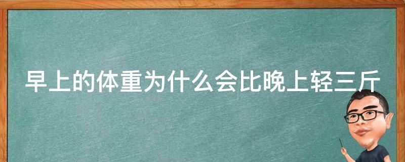 早上的体重为什么会比晚上轻三斤（早上的体重为什么会比晚上轻三斤左右）