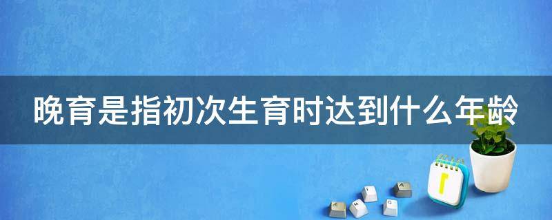 晚育是指初次生育时达到什么年龄（晚育是指初次生育时达到什么年龄以上）