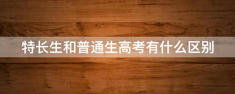 特长生和普通生高考有什么区别（特长生和普通生高考有什么区别初中）