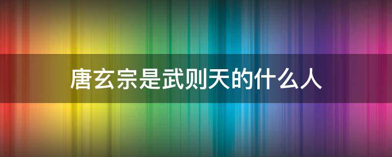 唐玄宗是武则天的什么人（唐玄宗是武则天的什么人?）