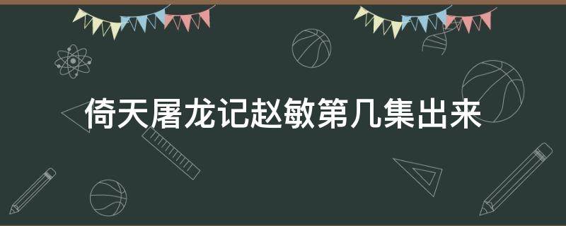 倚天屠龙记赵敏第几集出来 倚天屠龙记赵敏第几集出来2019