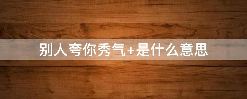 别人夸你秀气 别人夸你秀气怎么幽默回答