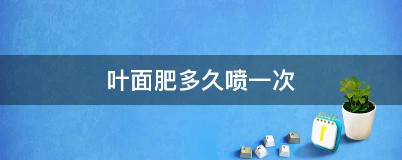 叶面肥多久喷一次（磷酸二氢钾叶面肥多久喷一次）