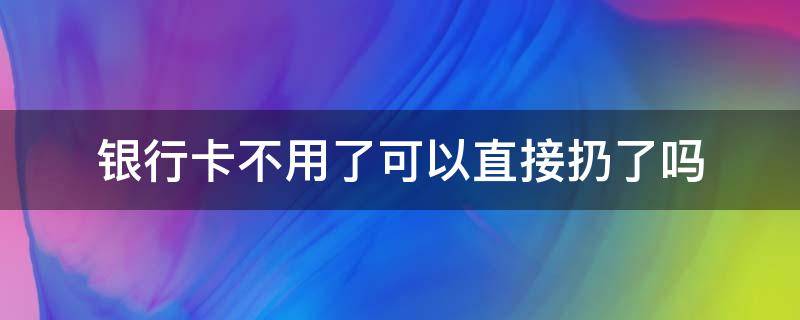 银行卡不用了可以直接扔了吗（银行卡不用了直接扔了行不行）