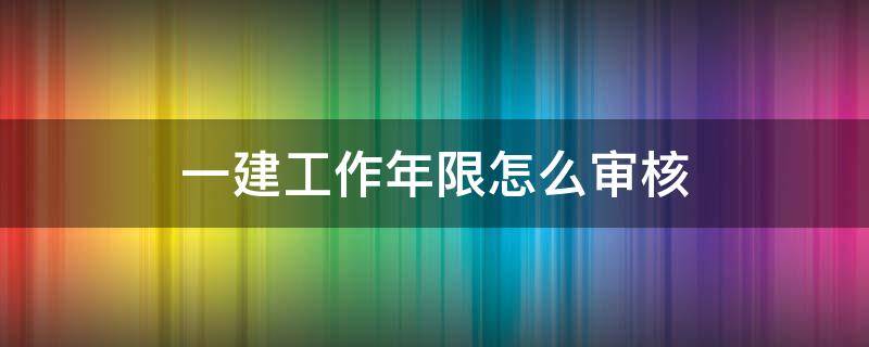 一建工作年限怎么审核 一级建造师怎么审核工作年限