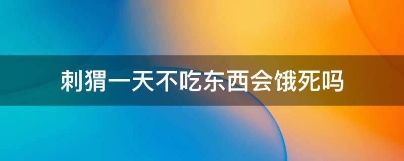 刺猬一天不吃东西会饿死吗 刺猬一晚上不吃东西会死吗