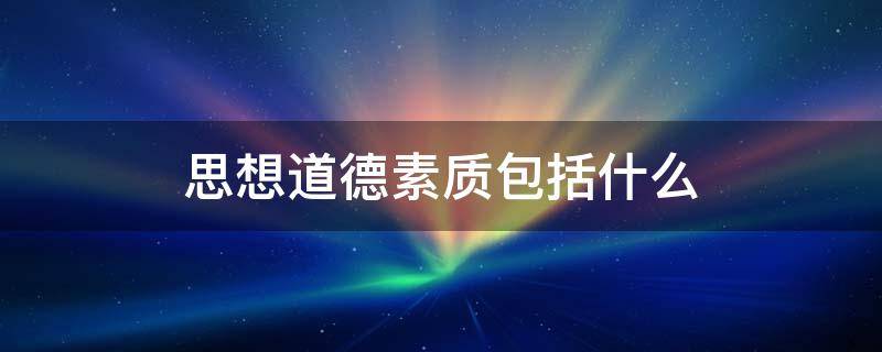 思想道德素质包括什么 思想道德素质包括什么和道德素养