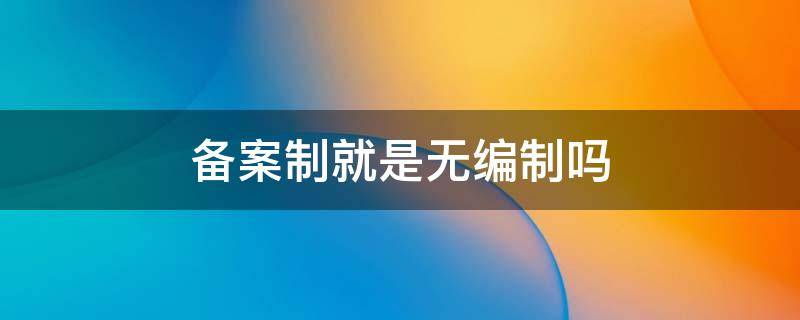 备案制就是无编制吗 备案制到底算不算编制内