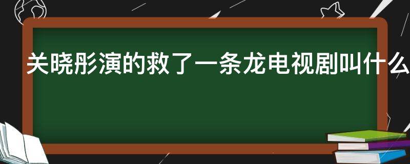 关晓彤演的救了一条龙电视剧叫什么（关晓彤演的救了一条龙电视剧叫什么第几集）