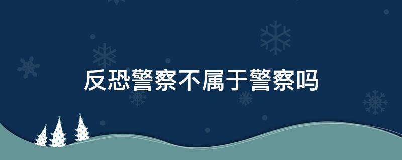 反恐警察不属于警察吗（反恐是属于什么警种）