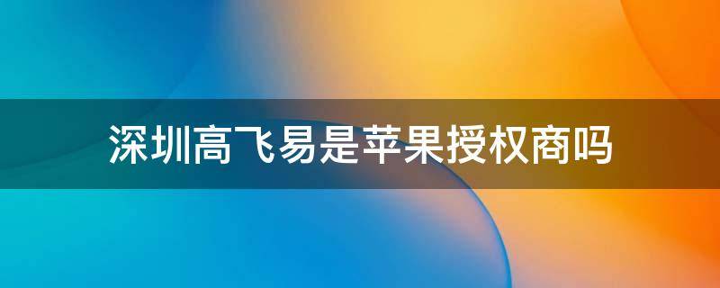 深圳高飞易是苹果授权商吗 深圳市高飞易科技有限公司是苹果经销商吗