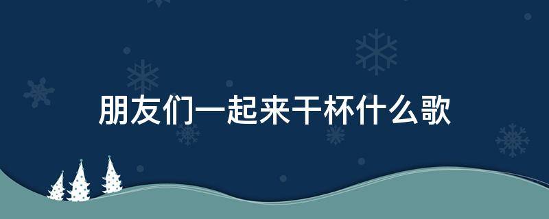 朋友们一起来干杯什么歌（朋友们一起来干杯是什么歌）