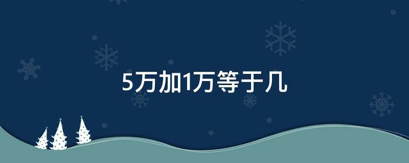 5万加1万等于几 5万加1万等于几还有几十