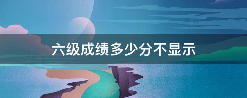 六级成绩多少分不显示 六级成绩太低会不显示吗