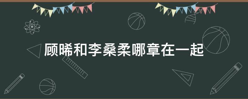 顾晞和李桑柔哪章在一起（李桑柔什么时候喜欢上顾晞的）