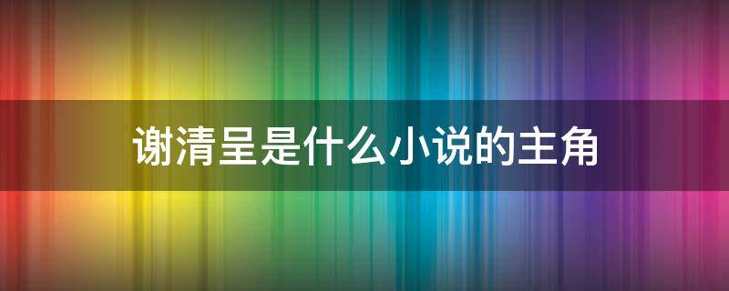 谢清呈是什么小说的主角 谢清侧小说