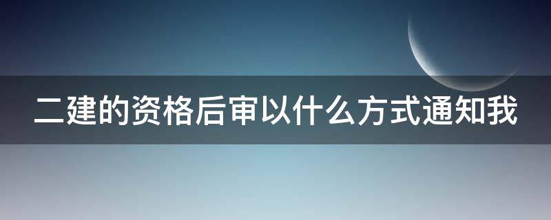 二建的资格后审以什么方式通知我 二建报名资格后审