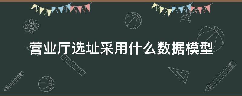 营业厅选址采用什么数据模型（为营业厅选址采用什么模型）