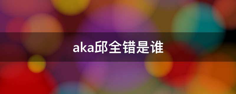 aka邱全错是谁（aka邱全错不焦之人是谁）