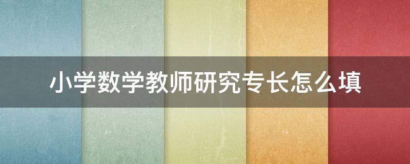 小学数学教师研究专长怎么填（教师研究专长怎么填写）