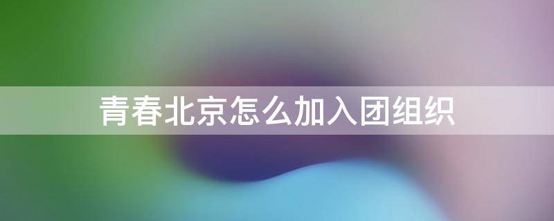 青春北京怎么加入团组织 北京共青团怎么加入组织