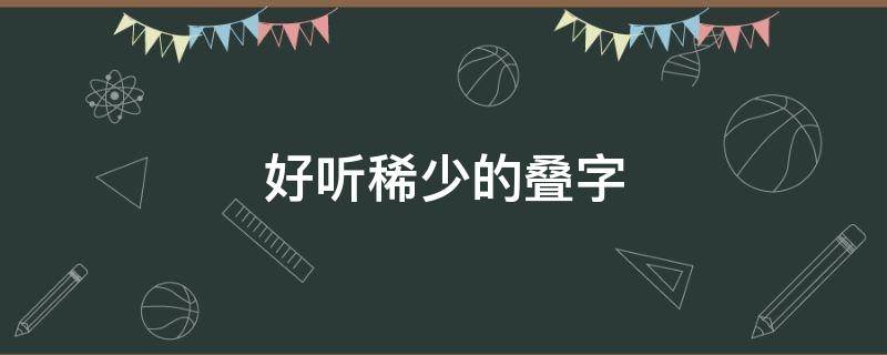 好听稀少的叠字 好听稀少的叠字名字男孩