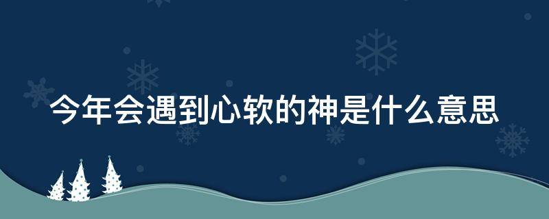 今年会遇到心软的神是什么意思 为什么说今年会遇到心软的神吗