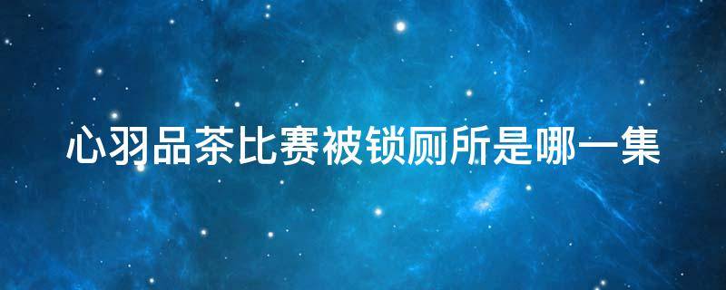 心羽品茶比赛被锁厕所是哪一集 心羽品茶比赛被关厕所是哪一集