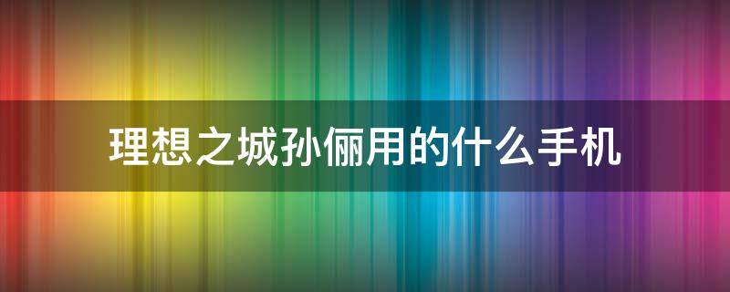 理想之城孙俪用的什么手机 孙俪演的理想之城怎么样