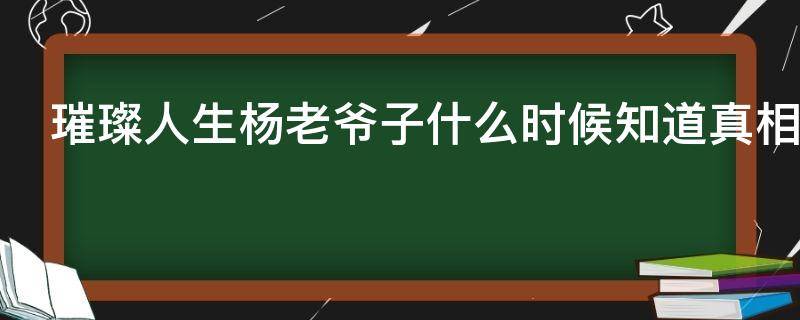 璀璨人生杨老爷子什么时候知道真相（璀璨人生杨董事长结局）