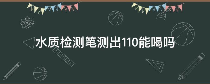 水质检测笔测出110能喝吗（测水笔检测水质110）