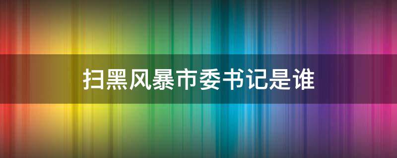 扫黑风暴市委书记是谁 扫黑风暴当时市委副书记