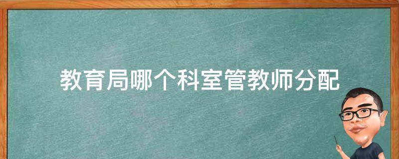 教育局哪个科室管教师分配（小学老师是教育局分配的吗）