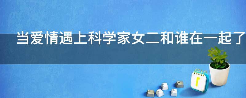 当爱情遇上科学家女二和谁在一起了（《当爱情遇上科学家》结局）